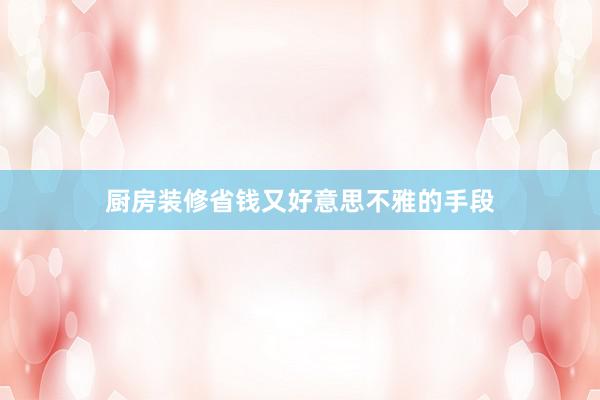 厨房装修省钱又好意思不雅的手段