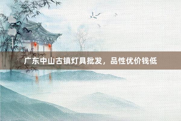 广东中山古镇灯具批发，品性优价钱低