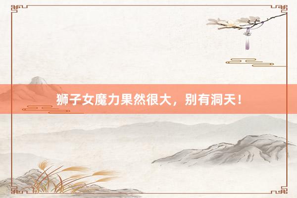 狮子女魔力果然很大，别有洞天！