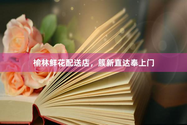 榆林鲜花配送店，簇新直达奉上门